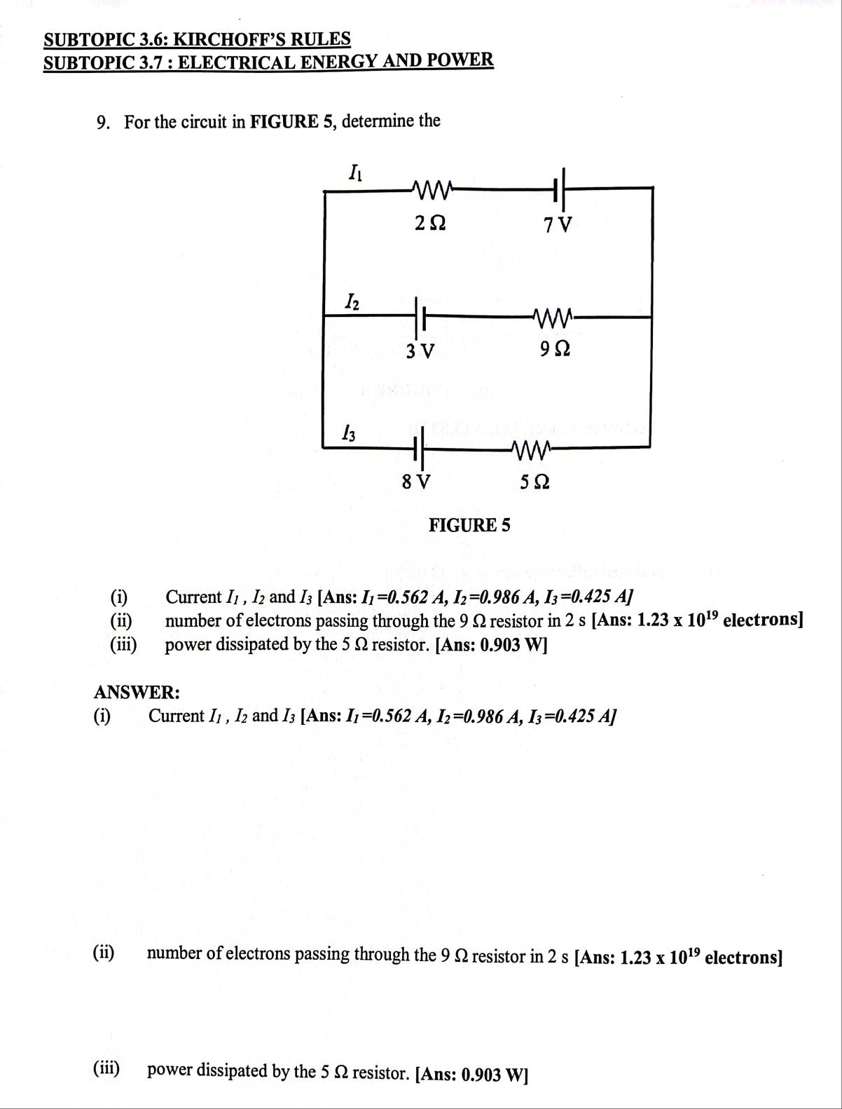 SUBTOPIC 3.6: KIRCHOFF’S RULES
SUBTOPIC 3.7 : ELECTRICAL ENERGY AND POWER
9. For the circuit in FIGURE 5, determine the
FIGURE 5
(i) Current I_1,I_2 and I₃ [Ans: I_1=0.562A,I_2=0.986A,I_3=0.425A]
(ii) number of electrons passing through the 9 Ω resistor in 2 s [Ans: 1.23* 10^(19) electrons]
(iii) power dissipated by the 5 Ω resistor. [Ans: 0.903 W]
ANSWER:
(i) Current I_1,I_2 and I3 [Ans: I_1=0.562A,I_2=0.986A,I_3=0.425A]
(ii) number of electrons passing through the 9 Ω resistor in 2 s [Ans: 1.23* 10^(19) electrons]
(iii) power dissipated by the 5 Ω resistor. [Ans: 0.903 W]