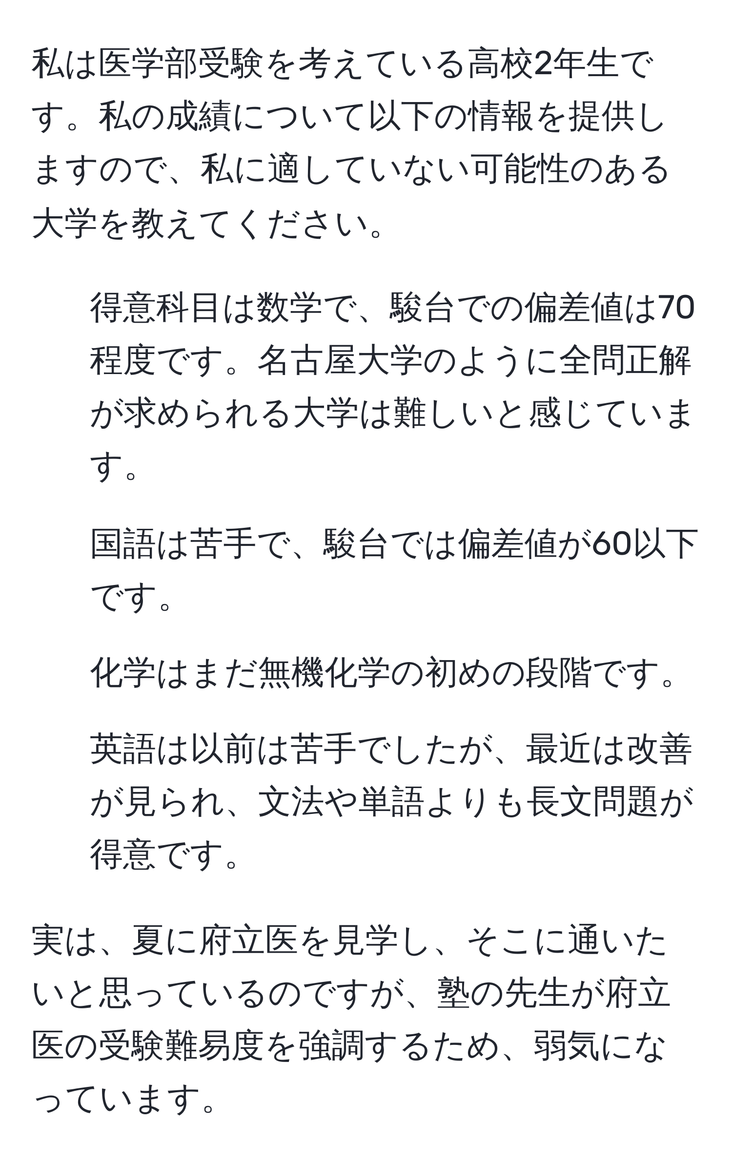 私は医学部受験を考えている高校2年生です。私の成績について以下の情報を提供しますので、私に適していない可能性のある大学を教えてください。  
- 得意科目は数学で、駿台での偏差値は70程度です。名古屋大学のように全問正解が求められる大学は難しいと感じています。  
- 国語は苦手で、駿台では偏差値が60以下です。  
- 化学はまだ無機化学の初めの段階です。  
- 英語は以前は苦手でしたが、最近は改善が見られ、文法や単語よりも長文問題が得意です。  

実は、夏に府立医を見学し、そこに通いたいと思っているのですが、塾の先生が府立医の受験難易度を強調するため、弱気になっています。