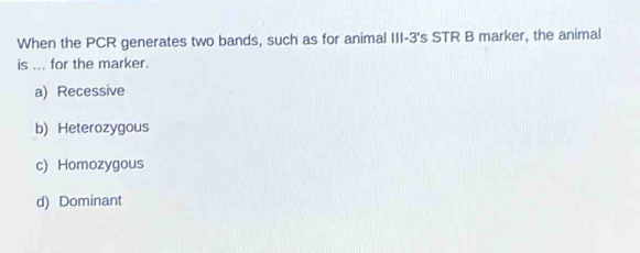 When the PCR generates two bands, such as for animal III -3 's STR B marker, the animal
is ... for the marker.
a) Recessive
b) Heterozygous
c) Homozygous
d) Dominant