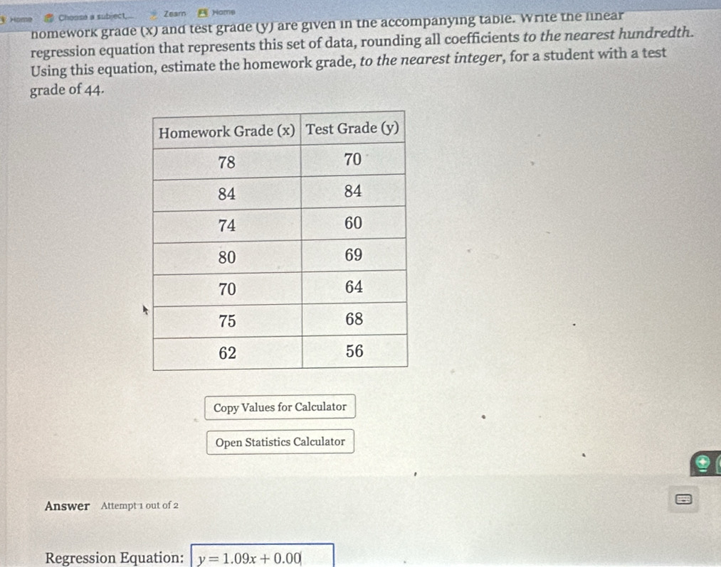 Home Chonse a subject.. Zearn Hamp 
nomework grade (x) and test grade (y) are given in the accompanying table. Write the linear 
regression equation that represents this set of data, rounding all coefficients to the nearest hundredth. 
Using this equation, estimate the homework grade, to the nearest integer, for a student with a test 
grade of 44. 
Copy Values for Calculator 
Open Statistics Calculator 
Answer Attempt 1 out of 2 
Regression Equation: y=1.09x+0.00