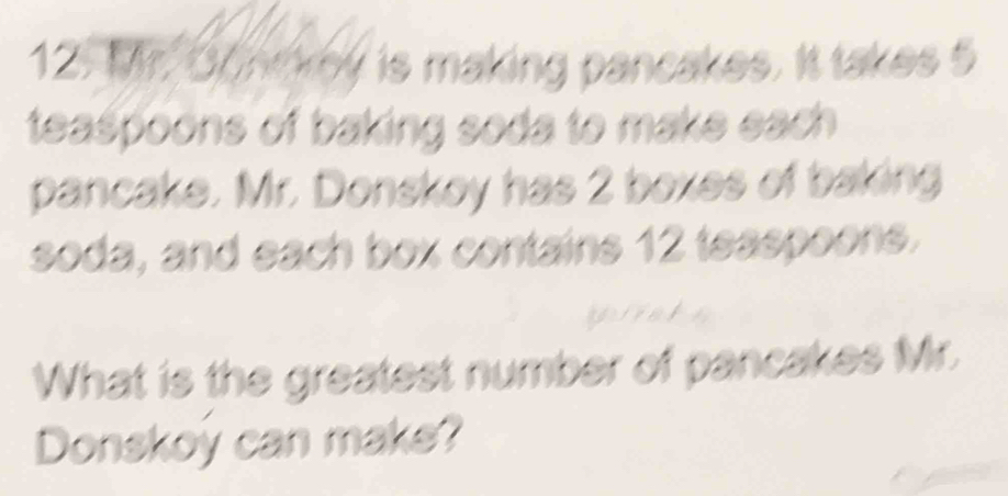 Mr. Donckey is making pancakes. It takes 5
teaspoons of baking soda to make each . 
pancake. Mr. Donskoy has 2 boxes of baking 
soda, and each box contains 12 teaspoons. 
What is the greatest number of pancakes Mr. 
Donskoy can make?