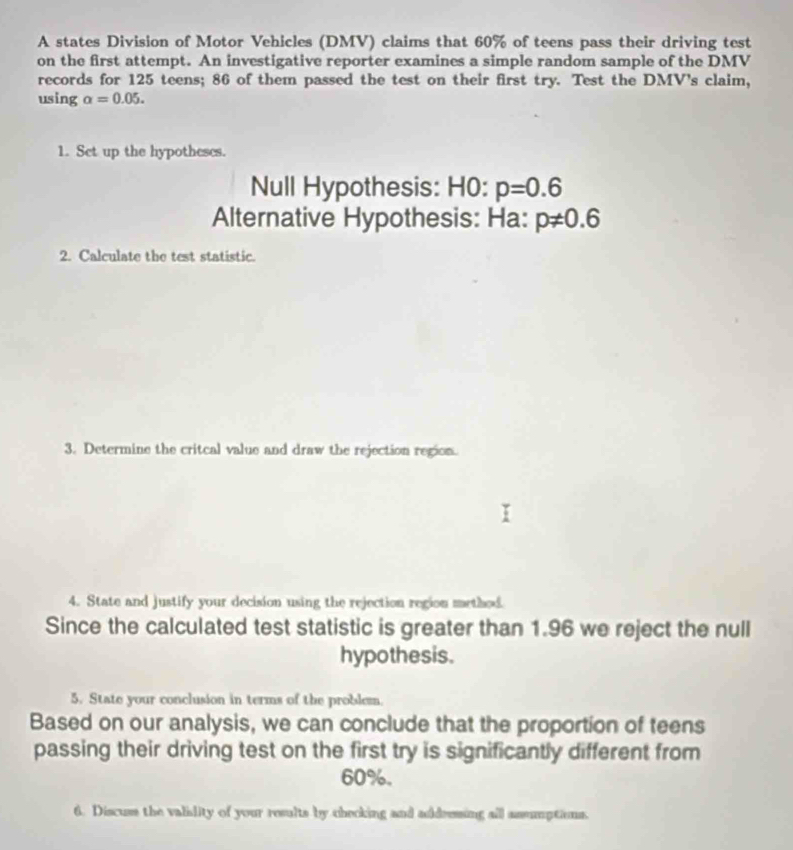 A states Division of Motor Vehicles (DMV) claims that 60% of teens pass their driving test 
on the first attempt. An investigative reporter examines a simple random sample of the DMV
records for 125 teens; 86 of them passed the test on their first try. Test the DMV's claim, 
using alpha =0.05. 
1. Set up the hypotheses. 
Null Hypothesis: HO:p=0.6
Alternative Hypothesis: Ha: p!= 0.6
2. Calculate the test statistic. 
3. Determine the critcal value and draw the rejection region. 
4. State and justify your decision using the rejection region method. 
Since the calculated test statistic is greater than 1.96 we reject the null 
hypothesis. 
5. State your conclusion in terms of the problem. 
Based on our analysis, we can conclude that the proportion of teens 
passing their driving test on the first try is significantly different from
60%. 
6. Discuss the valislity of your results by checking and addressing all assumptions.