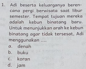 Adi beserta keluarganya beren-
cana pergi berwisata saat libur
semester. Tempat tujuan mereka
adalah kebun binatang baru.
Untuk menunjukkan arah ke kebun
binatang agar tidak tersesat, Adi
menggunakan ....
a. denah
b. buku
c. koran
d. jam