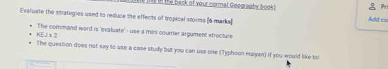 hs in the back of your normal Geography book) 
Pri 
Evaluate the strategies used to reduce the effects of tropical storms [6 marks] 
Add co 
The command word is 'evaluate' - use a mini counter argument structure
KEJ* 2
The question does not say to use a case study but you can use one (Typhoon Haiyan) if you would like to