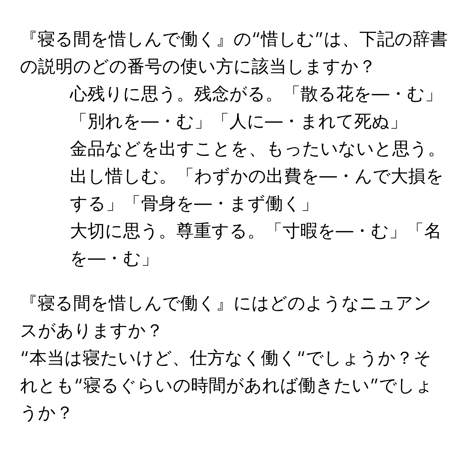 『寝る間を惜しんで働く』の“惜しむ”は、下記の辞書の説明のどの番号の使い方に該当しますか？  

1. 心残りに思う。残念がる。「散る花を—・む」「別れを—・む」「人に—・まれて死ぬ」  

2. 金品などを出すことを、もったいないと思う。出し惜しむ。「わずかの出費を—・んで大損をする」「骨身を—・まず働く」  

3. 大切に思う。尊重する。「寸暇を—・む」「名を—・む」  

『寝る間を惜しんで働く』にはどのようなニュアンスがありますか？  
“本当は寝たいけど、仕方なく働く“でしょうか？それとも“寝るぐらいの時間があれば働きたい”でしょうか？