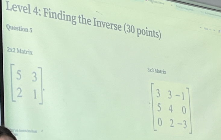 Level 4: Finding the Inverse (30 points) 
Question 5 
2x2 Matrix
beginbmatrix 5&3 2&1endbmatrix. 
3x3 Matrix
beginbmatrix 3&3&-1 5&4&0 0&2&-3endbmatrix