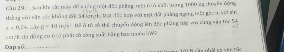 Sau khi tắt máy để xuống một dốc phẳng, một ô tô khối lượng 1000 kg chuyển động 
thẳng với vận tốc không đối 54 km/h. Mặt dốc hợp với mặt đất phẳng ngang một góc α, với sin
alpha =0,04. Lấy gapprox 10m/s^2 F. Để ô tô có thể chuyển động lên dốc phẳng này với cùng vận tốc 54
km/h thì động cơ ô tô phải có công suất bằng bao nhiêu kW? 
Đáp số:_
104 N cần nhải có vân toverline Oc