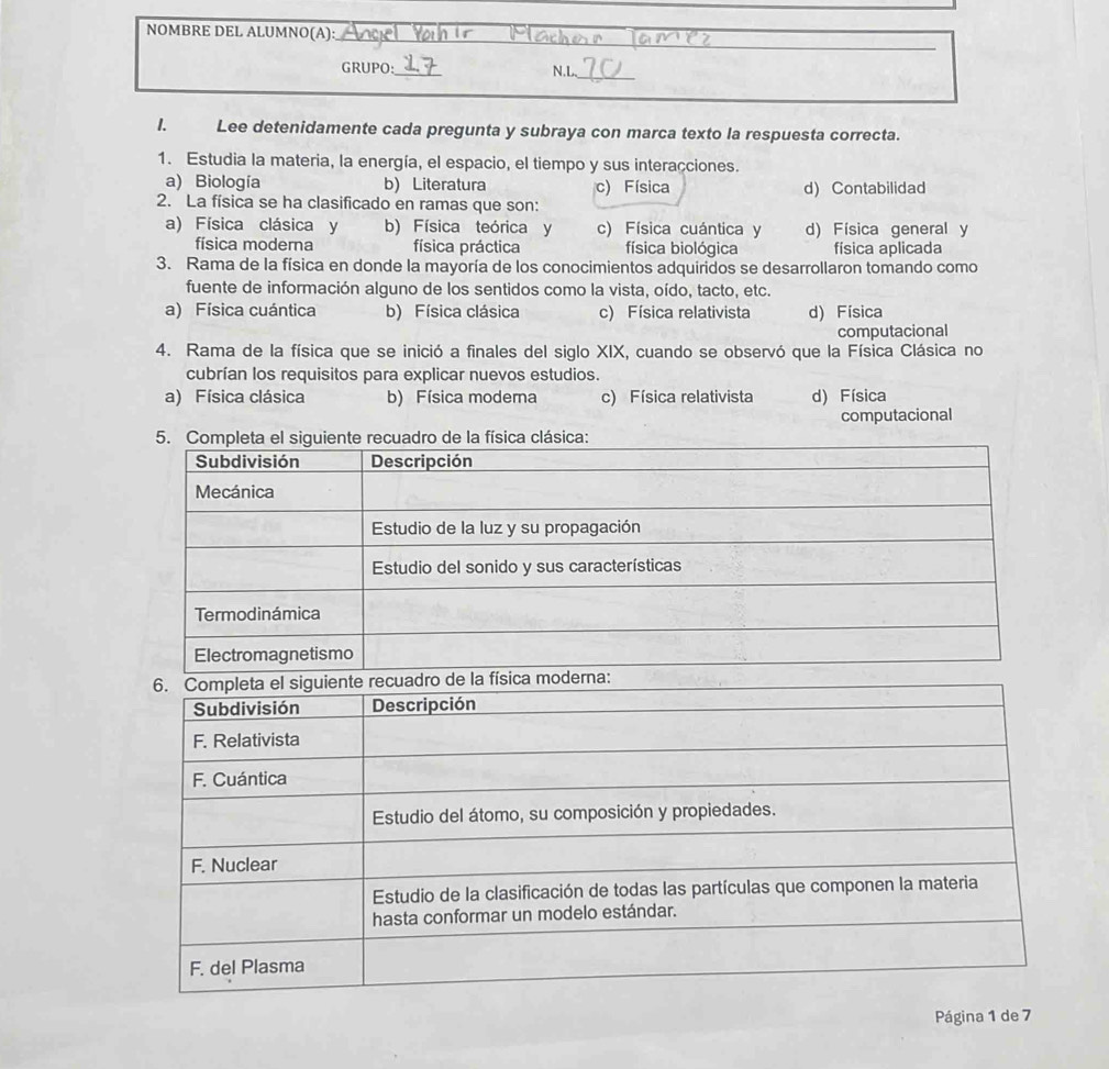 NOMBRE DEL ALUMNO(A):
_
_
GRUPO:_ N.L
1. Lee detenidamente cada pregunta y subraya con marca texto la respuesta correcta.
1. Estudia la materia, la energía, el espacio, el tiempo y sus interacciones.
a) Biología b) Literatura c) Física d) Contabilidad
2. La física se ha clasificado en ramas que son:
a) Física clásica y b) Física teórica y c) Física cuántica y d) Física general y
física moderna física práctica física biológica física aplicada
3. Rama de la física en donde la mayoría de los conocimientos adquiridos se desarrollaron tomando como
fuente de información alguno de los sentidos como la vista, oído, tacto, etc.
a) Física cuántica b) Física clásica c) Física relativista d) Física
computacional
4. Rama de la física que se inició a finales del siglo XIX, cuando se observó que la Física Clásica no
cubrían los requisitos para explicar nuevos estudios.
a) Física clásica b) Física moderna c) Física relativista d) Física
computacional
Página 1 de 7