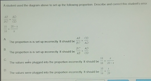 A student used the diagram above to set up the following proportion. Describe and correct this student's error
 AB/BC = AD/CD 
 10/16 - (20-x)/x 
A.
The proportion is is set up incorrectly. It should be  AB/BC = CD/AD 
B.
The proportion is is set up incorrectly. It should be  BC/AB = AD/CD 
C.
The values were plugged into the proportion incorrectly. It should be  10/16 - x/20-x 
D.
The values were plugged into the proportion incorrectly. It should be  10/16 - x/20 .