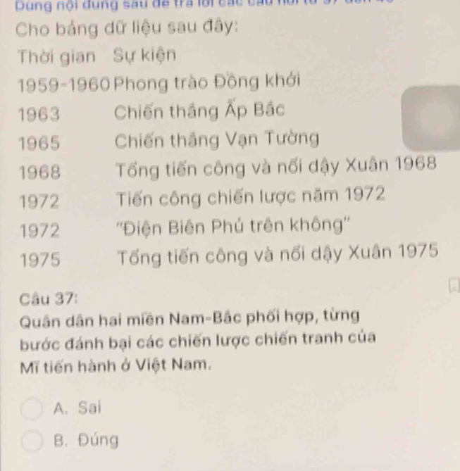 Dùng nội đung sau đề tra lời các
Cho bảng dữ liệu sau đây:
Thời gian Sự kiện
1959-1960 Phong trào Đồng khởi
1963 Chiến thắng Ấp Bắc
1965 Chiến thắng Vạn Tường
1968 Tổng tiến công và nổi dậy Xuân 1968
1972 Tiến công chiến lược năm 1972
1972 ''Điện Biên Phủ trên không''
1975 Tổng tiến công và nổi dậy Xuân 1975
Câu 37:
Quân dân hai miền Nam-Bắc phối hợp, từng
bước đánh bại các chiến lược chiến tranh của
Mĩ tiến hành ở Việt Nam.
A. Sai
B. Đúng