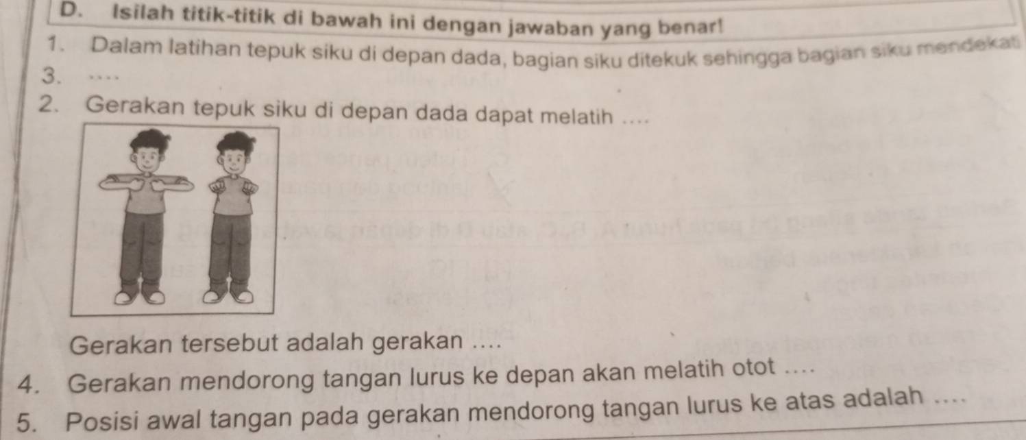 Isilah titik-titik di bawah ini dengan jawaban yang benar! 
1. Dalam latihan tepuk siku di depan dada, bagian siku ditekuk sehingga bagian siku mandekat 
3. .. . 
2. Gerakan tepuk siku di depan dada dapat melatih .. 
Gerakan tersebut adalah gerakan .... 
4. Gerakan mendorong tangan lurus ke depan akan melatih otot .... 
5. Posisi awal tangan pada gerakan mendorong tangan lurus ke atas adalah ....