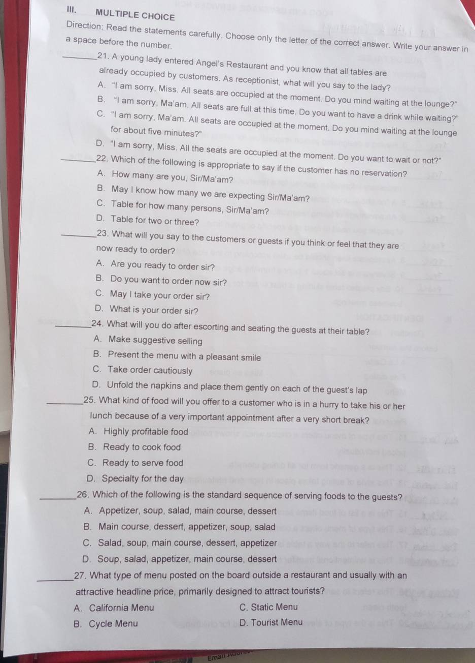 Ⅲ. MULTIPLE CHOICE
Direction: Read the statements carefully. Choose only the letter of the correct answer. Write your answer in
a space before the number.
_21. A young lady entered Angel's Restaurant and you know that all tables are
already occupied by customers. As receptionist, what will you say to the lady?
A. “I am sorry, Miss. All seats are occupied at the moment. Do you mind waiting at the lounge?”
B. “I am sorry, Ma'am. All seats are full at this time. Do you want to have a drink while waiting?”
C. “I am sorry, Ma'am. All seats are occupied at the moment. Do you mind waiting at the lounge
for about five minutes?"
_D. “I am sorry, Miss. All the seats are occupied at the moment. Do you want to wait or not?”
22. Which of the following is appropriate to say if the customer has no reservation?
A. How many are you, Sir/Ma'am?
B. May I know how many we are expecting Sir/Ma'am?
C. Table for how many persons, Sir/Ma'am?
D. Table for two or three?
_23. What will you say to the customers or guests if you think or feel that they are
now ready to order?
A. Are you ready to order sir?
B. Do you want to order now sir?
C. May I take your order sir?
D. What is your order sir?
_24. What will you do after escorting and seating the guests at their table?
A. Make suggestive selling
B. Present the menu with a pleasant smile
C. Take order cautiously
D. Unfold the napkins and place them gently on each of the guest's lap
_25. What kind of food will you offer to a customer who is in a hurry to take his or her
lunch because of a very important appointment after a very short break?
A. Highly profitable food
B. Ready to cook food
C. Ready to serve food
D. Specialty for the day
_26. Which of the following is the standard sequence of serving foods to the guests?
A. Appetizer, soup, salad, main course, dessert
B. Main course, dessert, appetizer, soup, salad
C. Salad, soup, main course, dessert, appetizer
D. Soup, salad, appetizer, main course, dessert
_27. What type of menu posted on the board outside a restaurant and usually with an
attractive headline price, primarily designed to attract tourists?
A. California Menu C. Static Menu
B. Cycle Menu D. Tourist Menu