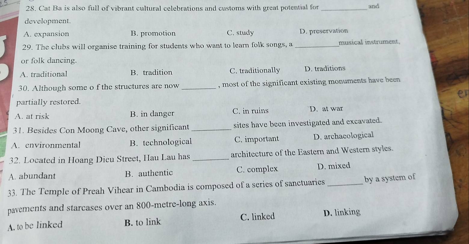 Cat Ba is also full of vibrant cultural celebrations and customs with great potential for _and
development.
A. expansion B. promotion C. study D. preservation
29. The clubs will organise training for students who want to learn folk songs, a _musical instrument,
or folk dancing.
A. traditional B. tradition C. traditionally D. traditions
30. Although some o f the structures are now _, most of the significant existing monuments have been
er
partially restored.
A. at risk B. in danger C. in ruins D. at war
31. Besides Con Moong Cave, other significant _sites have been investigated and excavated.
A. environmental B.technological C. important D. archaeological
32. Located in Hoang Dieu Street, Hau Lau has _architecture of the Eastern and Western styles.
A. abundant B. authentic C. complex D. mixed
33. The Temple of Preah Vihear in Cambodia is composed of a series of sanctuaries_
by a system of
pavements and starcases over an 800-metre -long axis.
A. to be linked B. to link C. linked D. linking