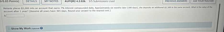 DETAILS MY NOTES AUFQR2 4.2.026. 3/5 Submissions Used PREVIOUS ANSWERS ASK YOUR TEACHER 
Melanie places $5,000 into an account that earns 7% interest compounded daily. Approximately six months later (180 days), she deposits an additional $2,500 in the same account. What is the value of the 
account after 1 year? (Assume all years have 365 days. Round your answer to the nearest cent.)
$
Show My Work (Optional)