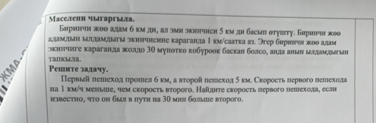 Маселени чыгаргьца. 
Биринчи жθθ адам б км ди, ал эми зкинчиси 5 км ди басы θтγцтγ. Биринчи жθθ 
аламлдыη ыиηддамлыгы экинчисине караганда 1км/саатка аз. Эгер биринчи πоθ алам 
экинчиге караганда жолдо 3Ο мунθткθ кθбуроθк баскан болсо, анда анын ылдамдыгын 
TaIKbU1a. 
Решите задачу. 
Первый πешιехолπронιелб кмη а вτорой πешеход 5км. Скоросτь πервого лешιехола 
на 1км/ч меньше, чем скорость второго. Найлите скорость лервого пешехода, если 
известно, что он бы в пути на 30 мин больие второго.