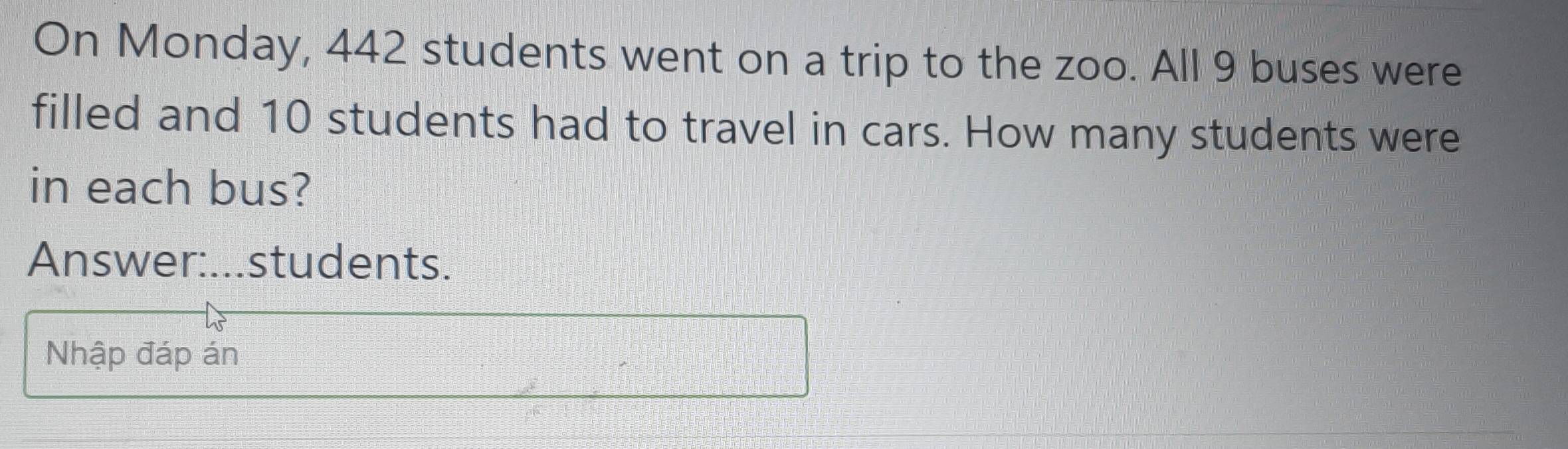 On Monday, 442 students went on a trip to the zoo. All 9 buses were 
filled and 10 students had to travel in cars. How many students were 
in each bus? 
Answer:...students. 
Nhập đáp án