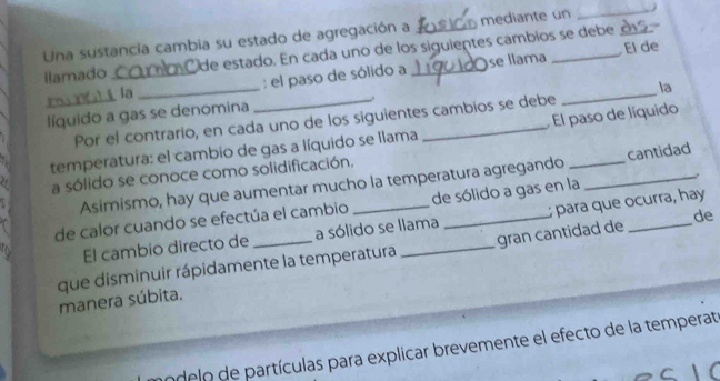 mediante un 
_ 
Una sustancia cambia su estado de agregación a Ode estado. En cada unó de los siguientes cambios se debe 
Ilamado _ 
: el paso de sólido a se llama El de 
la 
_ 
la 
líquido a gas se denomina _. 
Por el contrario, en cada uno de los siguientes cambios se debe 
_ 
temperatura: el cambio de gas a líquido se llama _ El paso de líquido 
a sólido se conoce como solidificación. 
Asimismo, hay que aumentar mucho la temperatura agregando _cantidad 
de calor cuando se efectúa el cambio _de sólido a gas en la_ 
de 
El cambio directo de a sólido se llama para que ocurra, hay 
que disminuir rápidamente la temperatura _gran cantidad de 
manera súbita. 
o delo de partículas para explicar brevemente el efecto de la temperat