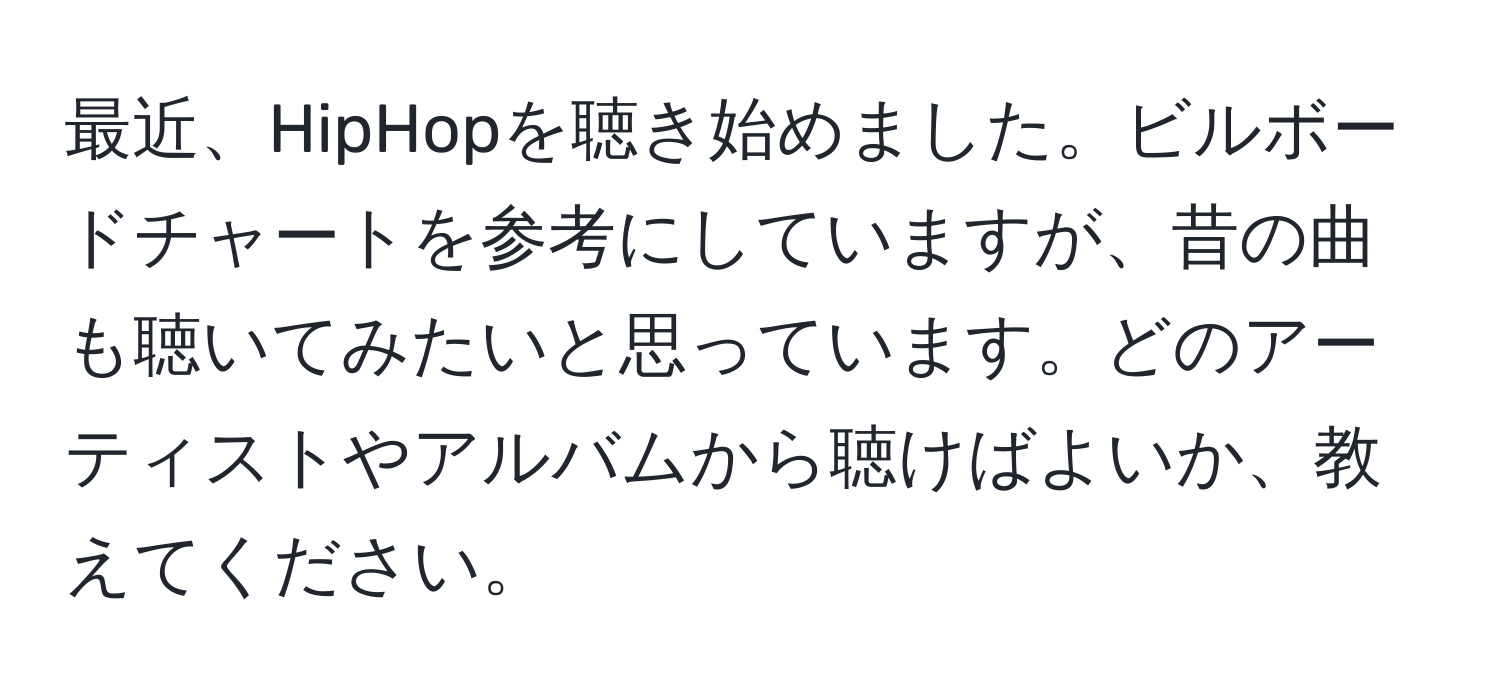 最近、HipHopを聴き始めました。ビルボードチャートを参考にしていますが、昔の曲も聴いてみたいと思っています。どのアーティストやアルバムから聴けばよいか、教えてください。