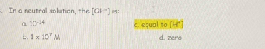 In a neutral solution, the [OH^-] is: I
a. 10^(-14) c. equal to [H^+]
b. 1* 10^7M d. zero