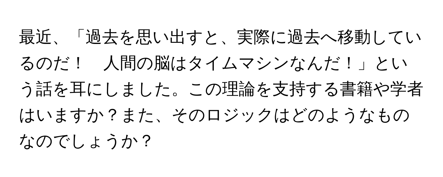 最近、「過去を思い出すと、実際に過去へ移動しているのだ！　人間の脳はタイムマシンなんだ！」という話を耳にしました。この理論を支持する書籍や学者はいますか？また、そのロジックはどのようなものなのでしょうか？