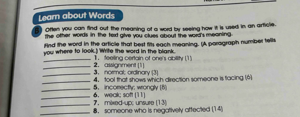 Learn about Words 
B Often you can find out the meaning of a word by seeing how it is used in an article. 
The other words in the text give you clues about the word's meaning. 
Find the word in the article that best fits each meaning. [A paragraph number tells 
you where to look.) Write the word in the blank. 
_1. feeling certain of one's ability (1) 
_2. assignment (1) 
_3. normal; ordinary (3) 
_4. tool that shows which direction someone is facing (6) 
_5. incorrectly; wrongly (8) 
_6. weak; soft (11) 
_7. mixed-up; unsure (13) 
_8. someone who is negatively affected (14)