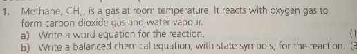 Methane, CH_4 , is a gas at room temperature. It reacts with oxygen gas to 
form carbon dioxide gas and water vapour. 
a) Write a word equation for the reaction. (1 
b) Write a balanced chemical equation, with state symbols, for the reaction. (3