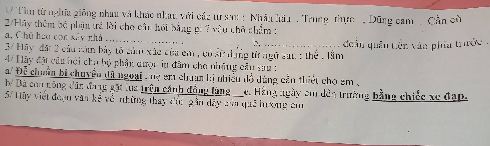 1/ Tìm từ nghĩa giống nhau và khác nhau với các từ sau : Nhân hậu . Trung thực , Dũng cảm , Cần cù
2/Hãy thêm bộ phận trả lời cho câu hỏi bằng gì ? vào chô chẩm :
a, Chú heo con xây nhà_
b.
. . đoàn quân tiến vào phía trước .
3/ Hãy đặt 2 câu cảm bày tỏ cảm xúc của em , có sử dụng từ ngữ sau : thế , lắm
4/ Hãy đặt câu hỏi cho bộ phận được in đâm cho những câu sau :
a/ Đễ chuẩn bị chuyến dã ngoại ,mẹ em chuản bị nhiều đồ dùng cần thiết cho em ,
b/ Bà con nông dân đang gặt lúa trên cánh đồng làng c, Hằng ngày em đên trường bằng chiếc xe đạp.
5/ Hãy viết đoạn văn kể về những thay đồi gần đây của quê hương em .