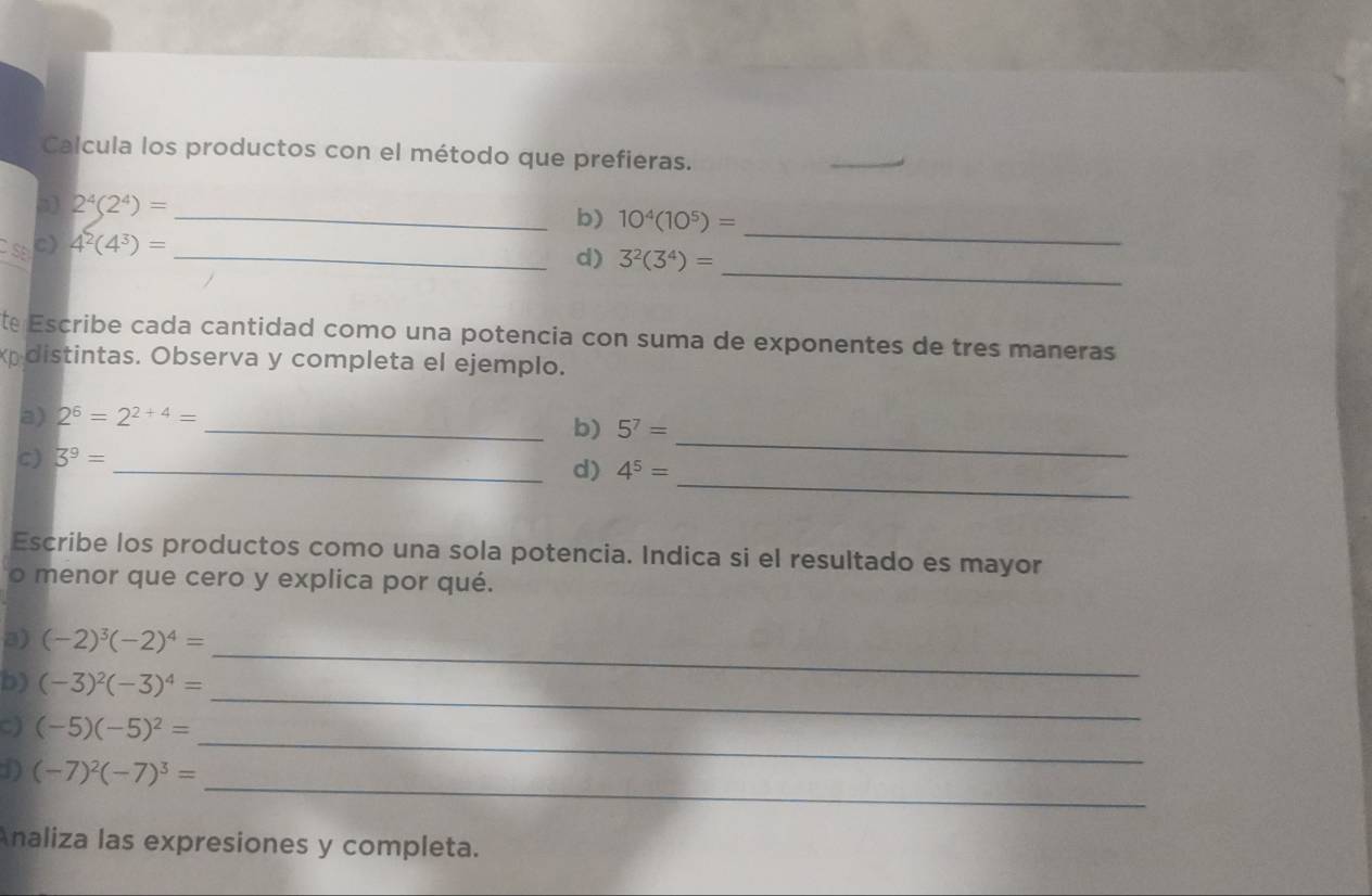 Calcula los productos con el método que prefieras. 
_ 
3 2^4(2^4)= _ 
b) 10^4(10^5)=
c) 4^2(4^3)= _ 
_ 
d) 3^2(3^4)= _ 
te Escribe cada cantidad como una potencia con suma de exponentes de tres maneras 
distintas. Observa y completa el ejemplo. 
a) 2^6=2^(2+4)= _ 
b) 5^7=
_ 
c) 3^9=
_d) 4^5=
_ 
Escribe los productos como una sola potencia. Indica si el resultado es mayor 
o menor que cero y explica por qué. 
_ 
3) (-2)^3(-2)^4=
b) (-3)^2(-3)^4=
C) (-5)(-5)^2=
_ 
_ 
1) (-7)^2(-7)^3=
_ 
Analiza las expresiones y completa.