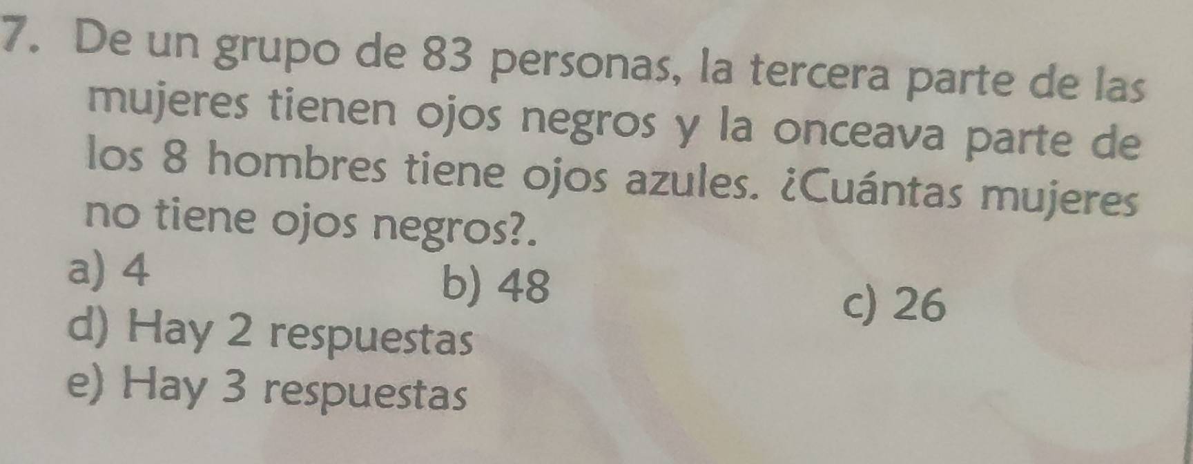 De un grupo de 83 personas, la tercera parte de las
mujeres tienen ojos negros y la onceava parte de
los 8 hombres tiene ojos azules. ¿Cuántas mujeres
no tiene ojos negros?.
a) 4
b) 48
c) 26
d) Hay 2 respuestas
e) Hay 3 respuestas