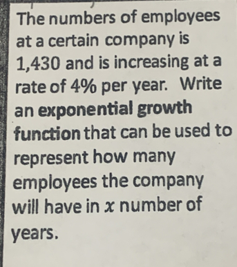 The numbers of employees 
at a certain company is
1,430 and is increasing at a 
rate of 4% per year. Write 
an exponential growth 
function that can be used to 
represent how many 
employees the company 
will have in x number of
years.