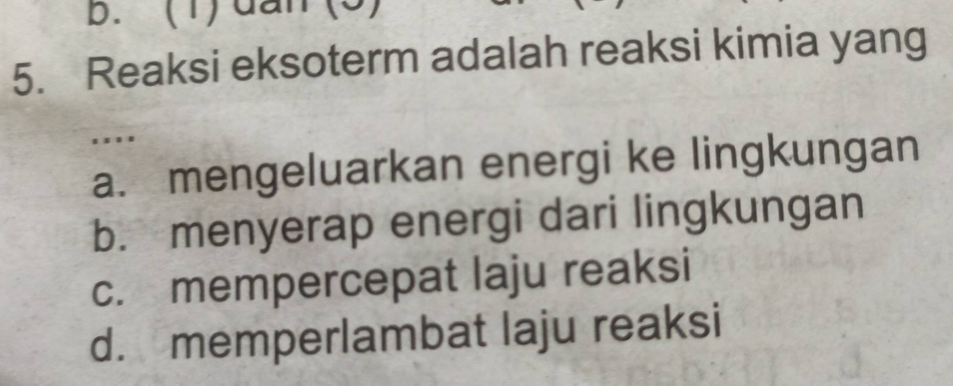 b. (1) dan
5. Reaksi eksoterm adalah reaksi kimia yang
....
a. mengeluarkan energi ke lingkungan
b. menyerap energi dari lingkungan
c. mempercepat laju reaksi
d. memperlambat laju reaksi