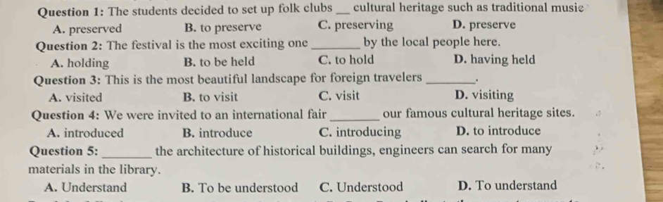 The students decided to set up folk clubs _cultural heritage such as traditional musie
A. preserved B. to preserve C. preserving D. preserve
Question 2: The festival is the most exciting one_ by the local people here.
A. holding B. to be held C. to hold D. having held
Question 3: This is the most beautiful landscape for foreign travelers __.
A. visited B. to visit C. visit D. visiting
Question 4: We were invited to an international fair _our famous cultural heritage sites.
A. introduced B. introduce C. introducing D. to introduce
Question 5: _the architecture of historical buildings, engineers can search for many
materials in the library.
A. Understand B. To be understood C. Understood D. To understand