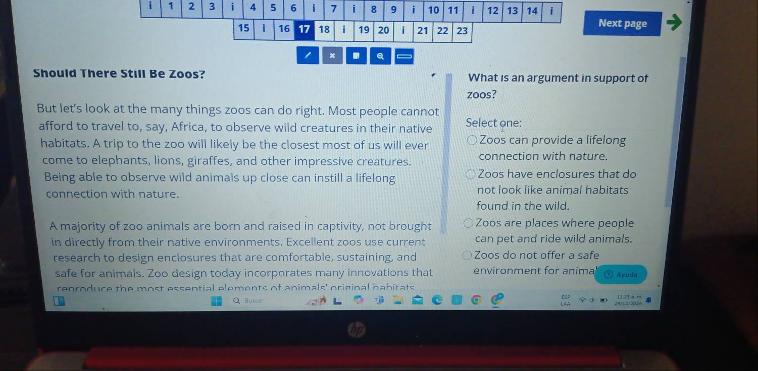 1 2 3 i 4 5 6 i 7 i 8 9 i 10 11 i 12 13 14 i
15 i 16 17 18 i 19 20 i 21 22 23
Next page
Q
Should There Still Be Zoos? What is an argument in support of
zoos?
But let's look at the many things zoos can do right. Most people cannot
afford to travel to, say, Africa, to observe wild creatures in their native Select one:
habitats. A trip to the zoo will likely be the closest most of us will ever Zoos can provide a lifelong
come to elephants, lions, giraffes, and other impressive creatures.
connection with nature.
Being able to observe wild animals up close can instill a lifelong
Zoos have enclosures that do
connection with nature.
not look like animal habitats
found in the wild.
A majority of zoo animals are born and raised in captivity, not brought Zoos are places where people
in directly from their native environments. Excellent zoos use current can pet and ride wild animals.
research to design enclosures that are comfortable, sustaining, and Zoos do not offer a safe
safe for animals. Zoo design today incorporates many innovations that environment for anima Ayuda
reproduce the most essential elements of animals' original habitats
Q Buscar 29/11/202-