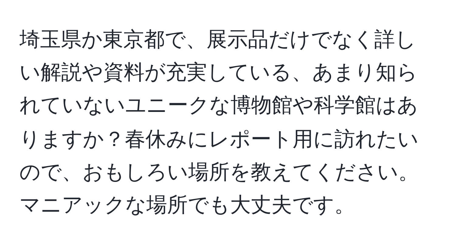 埼玉県か東京都で、展示品だけでなく詳しい解説や資料が充実している、あまり知られていないユニークな博物館や科学館はありますか？春休みにレポート用に訪れたいので、おもしろい場所を教えてください。マニアックな場所でも大丈夫です。