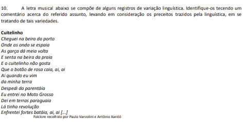 A letra musical abaixo se compõe de alguns registros de variação linguística. Identifique-os tecendo um 
comentário acerca do referido assunto, levando em consideração os preceitos trazidos pela linguística, em se 
tratando de tais variedades. 
Cuitelinha 
Chegueí na beira do porto 
Onde as onda se espaía 
As garça dá meia volta 
E senta na beira da praía 
E o cultelinho não gosta 
Que o botão de rosa cala, ai, al 
Al quando eu vim 
da minha terra 
Despedi da parentáia 
Eu entrei no Mato Grosso 
Dei em terras paraguaía 
Lá tinha revolução 
Enfrentel fortes batáia, al, ai (...) Folclore recolhido por Paulo Vanzolini e Antônio Xandó