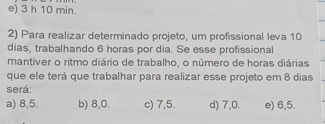 e) 3 h 10 min.
2) Para realizar determinado projeto, um profissional leva 10
dias, trabalhando 6 horas por dia. Se esse profissional
mantiver o ritmo diário de trabalho, o número de horas diárias
que ele terá que trabalhar para realizar esse projeto em 8 dias
será:
a) 8, 5. b) 8, 0. c) 7, 5. d) 7, 0. e) 6, 5.