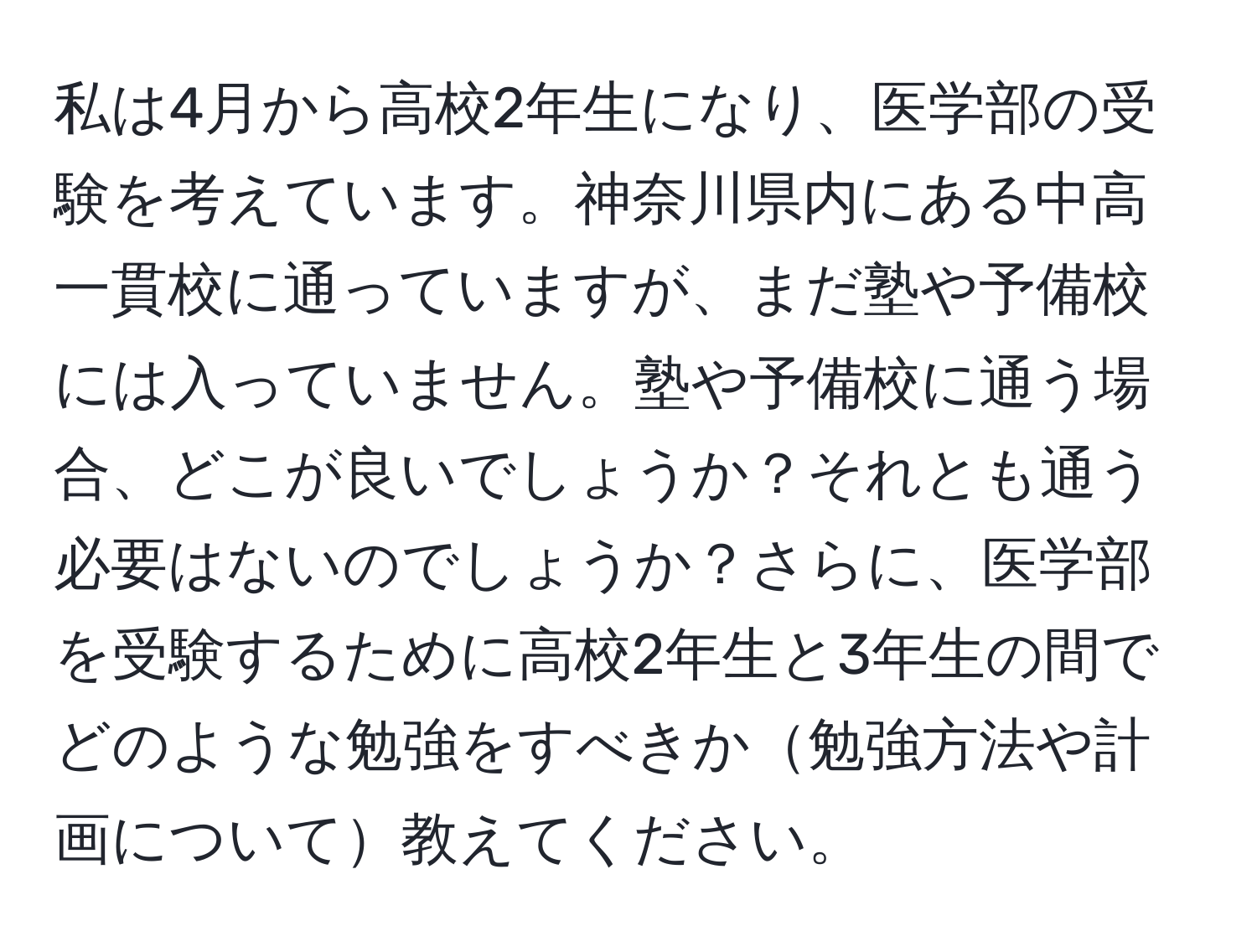 私は4月から高校2年生になり、医学部の受験を考えています。神奈川県内にある中高一貫校に通っていますが、まだ塾や予備校には入っていません。塾や予備校に通う場合、どこが良いでしょうか？それとも通う必要はないのでしょうか？さらに、医学部を受験するために高校2年生と3年生の間でどのような勉強をすべきか勉強方法や計画について教えてください。