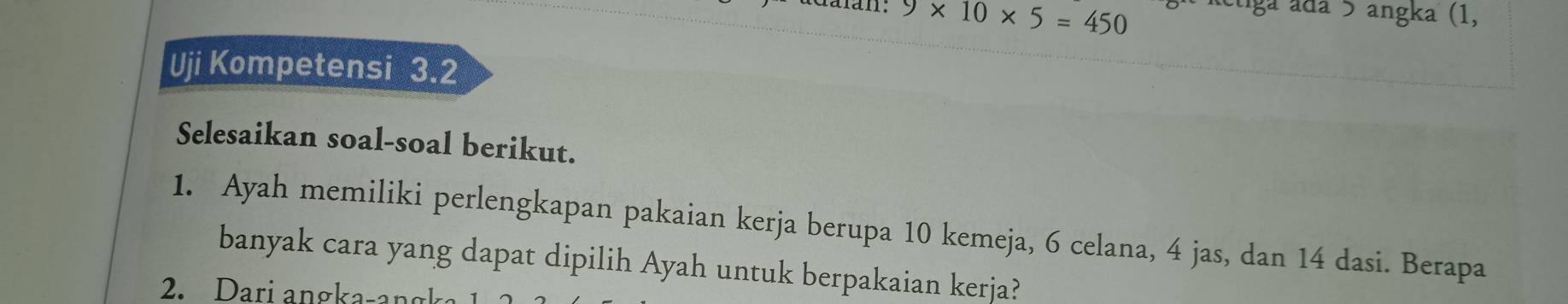 9* 10* 5=450 Rétiga ada 5 angka (1, 
Uji Kompetensi 3.2
Selesaikan soal-soal berikut. 
1. Ayah memiliki perlengkapan pakaian kerja berupa 10 kemeja, 6 celana, 4 jas, dan 14 dasi. Berapa 
banyak cara yang dapat dipilih Ayah untuk berpakaian kerja? 
2. Dari angka-a n