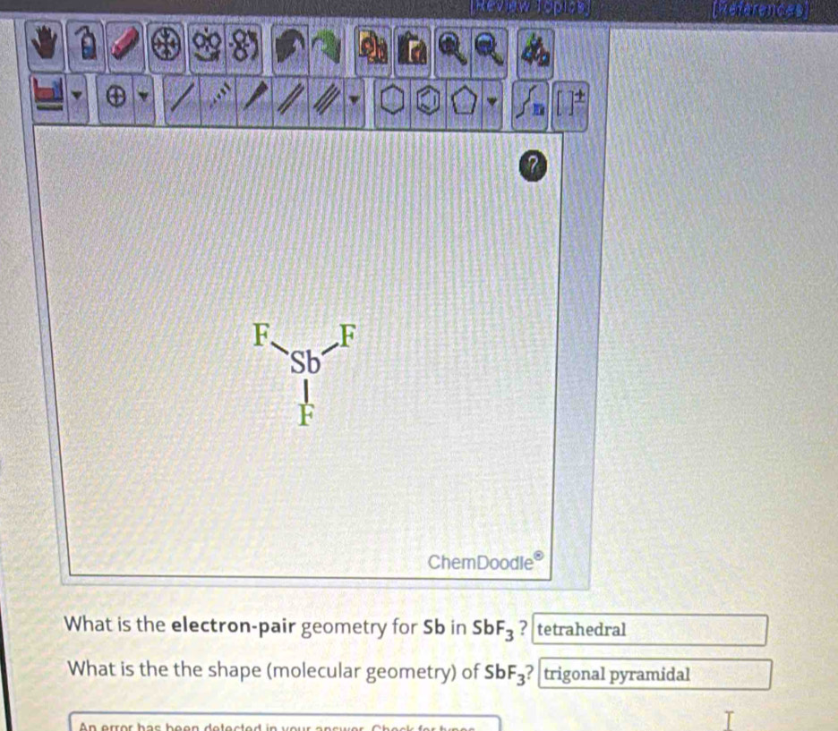 Rev ew Toples RReferences 
7 
F F 
Sb 
ChemDoodle 
What is the electron-pair geometry for Sb in SbF_3 ? tetrahedral 
What is the the shape (molecular geometry) of SbF_3 ? trigonal pyramidal