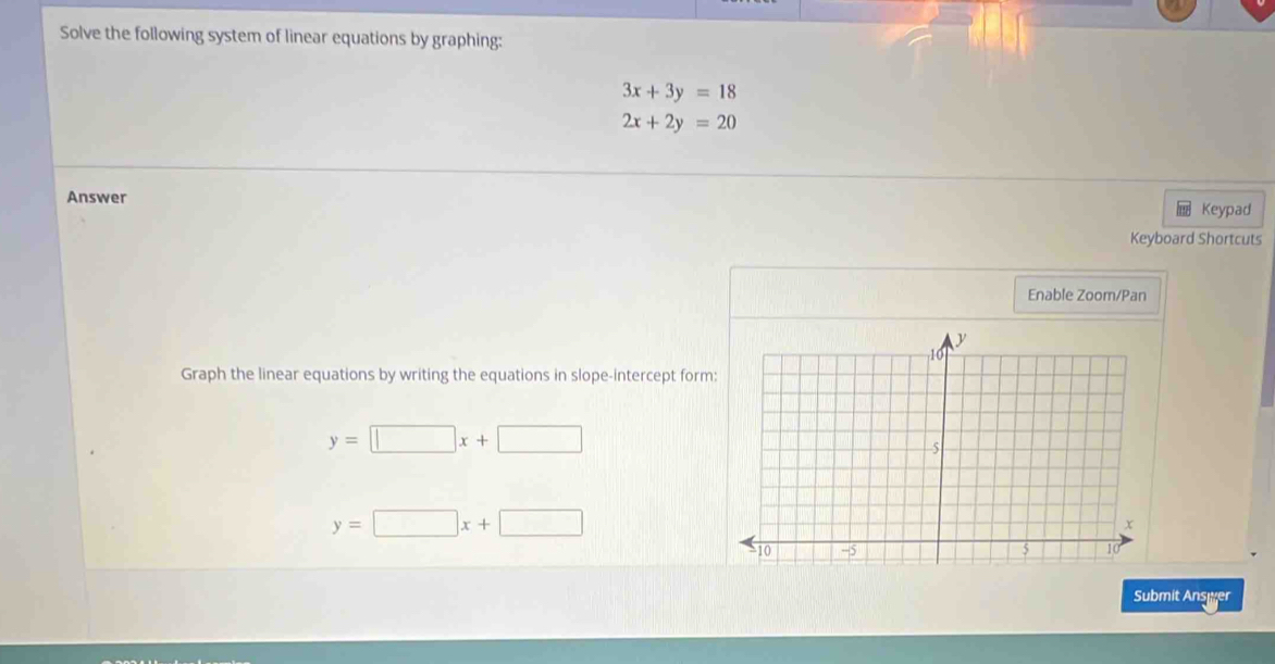 Solve the following system of linear equations by graphing:
3x+3y=18
2x+2y=20
Answer 
Keypad 
Keyboard Shortcuts 
Enable Zoom/Pan 
Graph the linear equations by writing the equations in slope-intercept form
y=□ x+□
y=□ x+□
Submit Ansyer