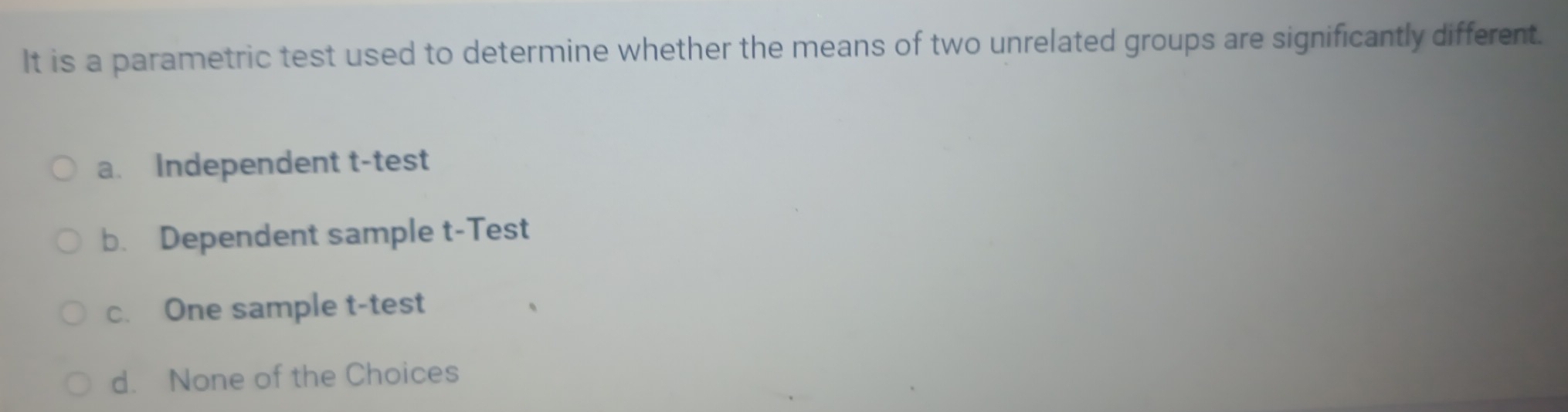 It is a parametric test used to determine whether the means of two unrelated groups are significantly different.
a. Independent t-test
b. Dependent sample t-Test
c. One sample t-test
d. None of the Choices