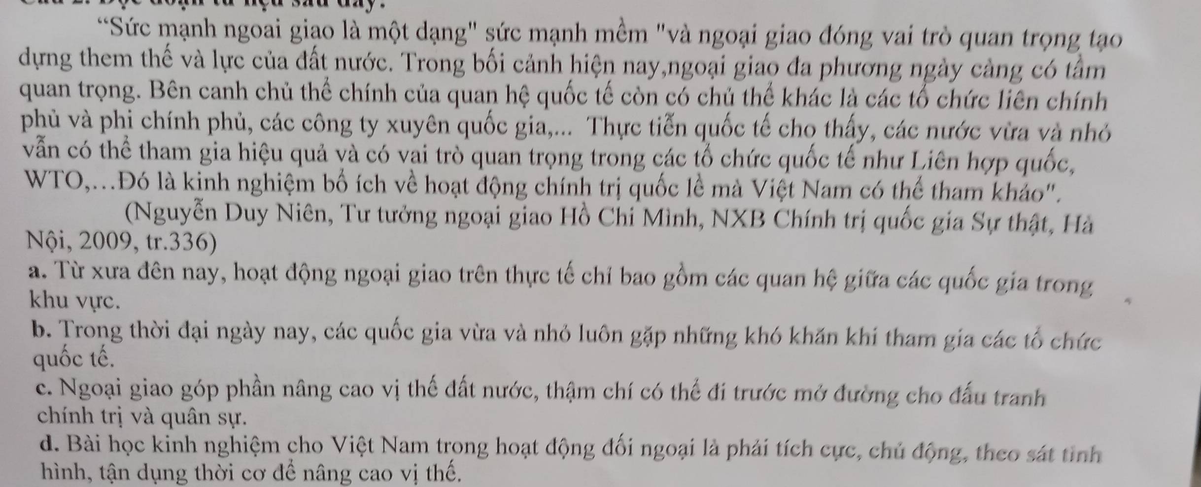 Sức mạnh ngoai giao là một dạng" sức mạnh mềm "và ngoại giao đóng vai trò quan trọng tạo
dựng them thế và lực của đất nước. Trong bối cảnh hiện nay,ngoại giao đa phương ngày cảng có tâm
quan trọng. Bên canh chủ thể chính của quan hệ quốc tế còn có chủ thế khác là các tổ chức liên chính
phủ và phi chính phủ, các công ty xuyên quốc gia,... Thực tiễn quốc tế cho thấy, các nước vừa và nhỏ
vẫn có thể tham gia hiệu quả và có vai trò quan trọng trong các tổ chức quốc tế như Liên hợp quốc,
WTO,..Đó là kinh nghiệm bố ích về hoạt động chính trị quốc lề mà Việt Nam có thể tham khảo".
(Nguyễn Duy Niên, Tư tưởng ngoại giao Hồ Chi Mình, NXB Chính trị quốc gia Sự thật, Hà
Nội, 2009, tr.336)
a. Từ xưa đên nay, hoạt động ngoại giao trên thực tế chỉ bao gồm các quan hệ giữa các quốc gia trong
khu vực.
b. Trong thời đại ngày nay, các quốc gia vừa và nhỏ luôn gặp những khó khăn khí tham gia các tổ chức
quốc tế.
c. Ngoại giao góp phần nâng cao vị thế đất nước, thậm chí có thế đí trước mở đường cho đấu tranh
chính trị và quân sự.
d. Bài học kinh nghiệm cho Việt Nam trong hoạt động đối ngoại là phải tích cực, chủ động, theo sát tinh
hình, tận dụng thời cơ để nâng cao vị thế.