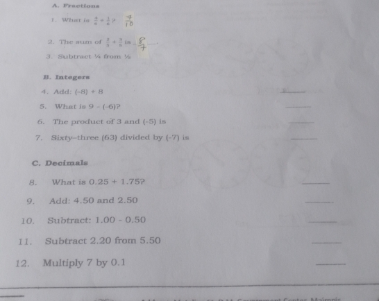 A. Fractions
1. What is  4/6 + 1/6  ?
2. The sum of  2/5 + 3/5 i. __.
3. Subtract ¼ from ½
B. Integers
4. Add: (-8)+8
G 
5. What is 9-(-6) ?
_
6. The product of 3 and (-5) is
_
7. Sixty-three (63) divided by (-7) is
_
C. Decimals
8. What is 0.25+1.75 ?
_
9. Add: 4.50 and 2.50
_
10. Subtract: 1.00-0.50
_
11. Subtract 2.20 from 5.50
_
12. Multiply 7 by 0.1
_