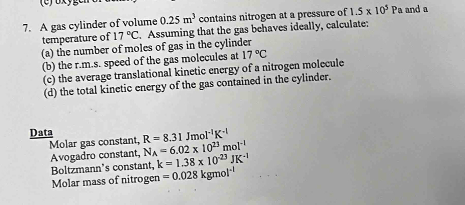 A gas cylinder of volume 0.25m^3 contains nitrogen at a pressure of 1.5* 10^5Pa and a 
temperature of 17°C. Assuming that the gas behaves ideally, calculate: 
(a) the number of moles of gas in the cylinder 
(b) the r.m.s. speed of the gas molecules at 17°C
(c) the average translational kinetic energy of a nitrogen molecule 
(d) the total kinetic energy of the gas contained in the cylinder. 
Data 
Molar gas constant, R=8.31Jmol^(-1)K^(-1)
Avogadro constant, N_A=6.02* 10^(23)mol^(-1)
Boltzmann’s constant, k=1.38* 10^(-23)JK^(-1)
Molar mass of nitrogen =0.028kgmol^(-1)