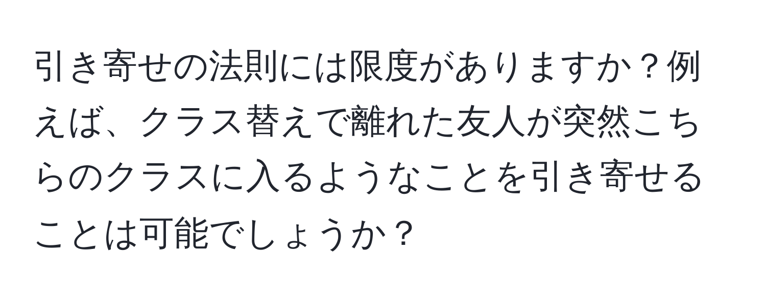 引き寄せの法則には限度がありますか？例えば、クラス替えで離れた友人が突然こちらのクラスに入るようなことを引き寄せることは可能でしょうか？