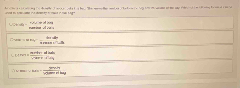 Amelia is calculating the density of soccer balls in a bag. She knows the number of balls in the bag and the volume of the bag. Which of the following formulas can be
used to calculate the density of balls in the bag?
○ Density = Aouce of bal
O Volume of a number o balls
O Density = Deaning of bale
) Number of bals volume of bag