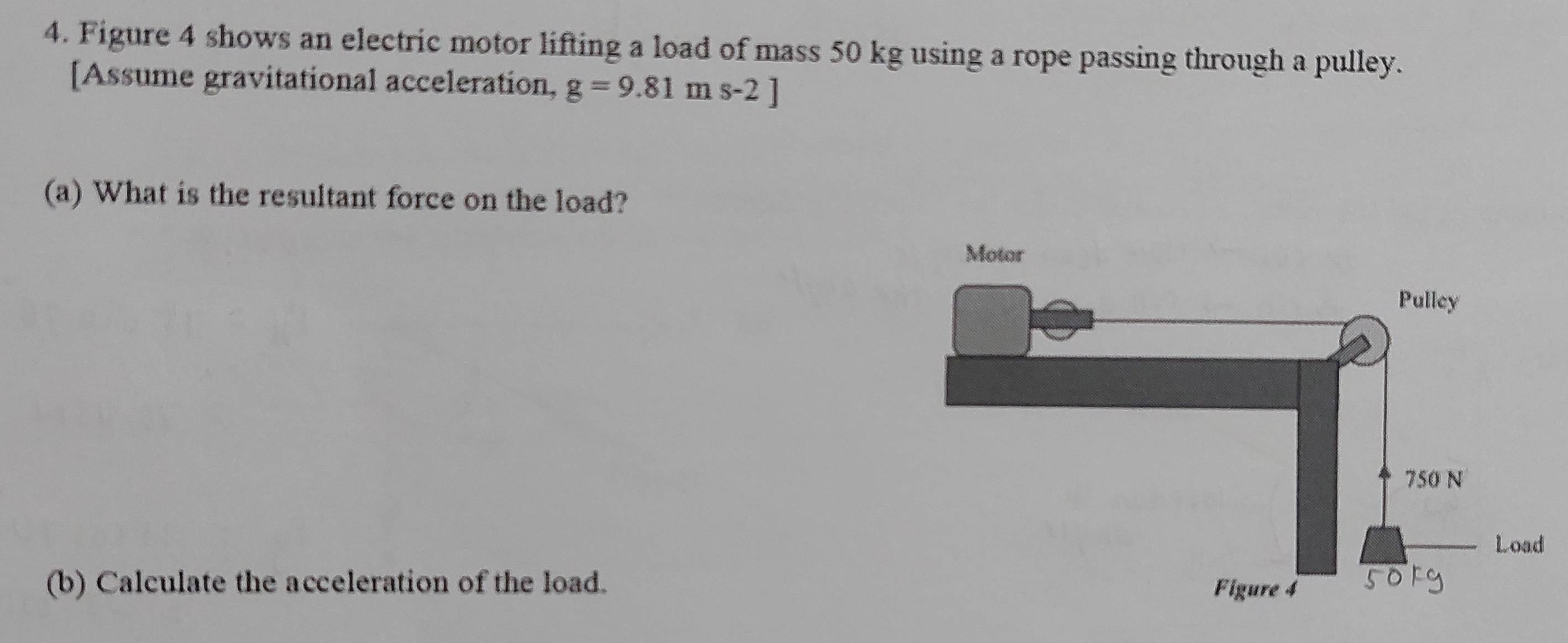 Figure 4 shows an electric motor lifting a load of mass 50 kg using a rope passing through a pulley. 
[Assume gravitational acceleration, g=9.81ms-2]
(a) What is the resultant force on the load? 
(b) Calculate the acceleration of the load.