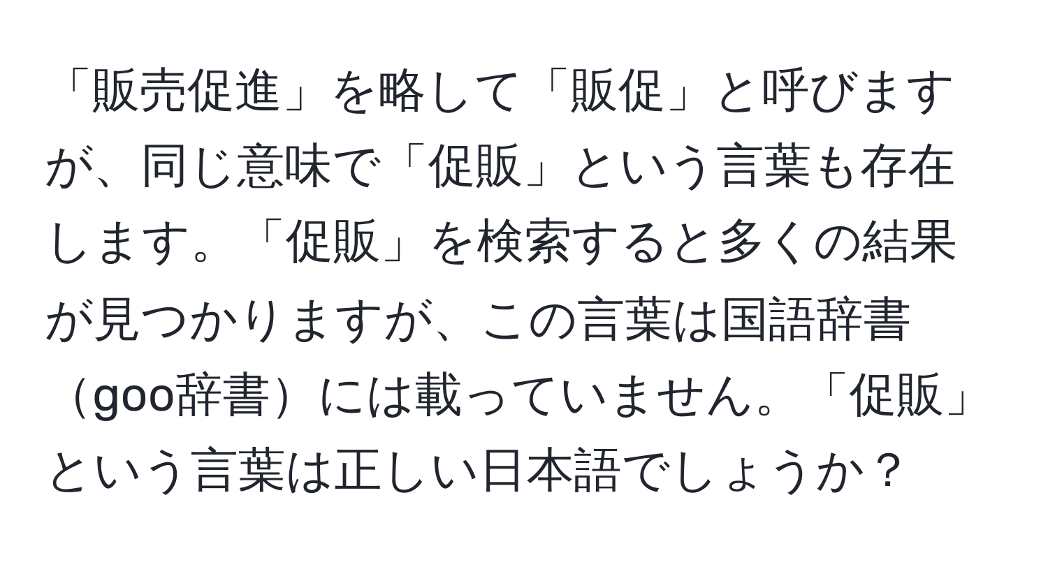 「販売促進」を略して「販促」と呼びますが、同じ意味で「促販」という言葉も存在します。「促販」を検索すると多くの結果が見つかりますが、この言葉は国語辞書goo辞書には載っていません。「促販」という言葉は正しい日本語でしょうか？