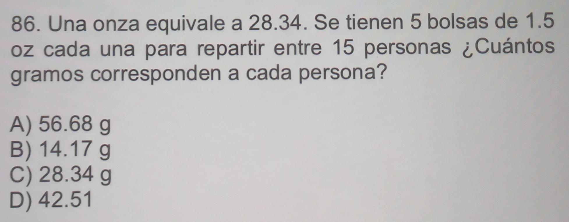 Una onza equivale a 28.34. Se tienen 5 bolsas de 1.5
oz cada una para repartir entre 15 personas ¿Cuántos
gramos corresponden a cada persona?
A) 56.68 g
B) 14.17 g
C) 28.34 g
D) 42.51