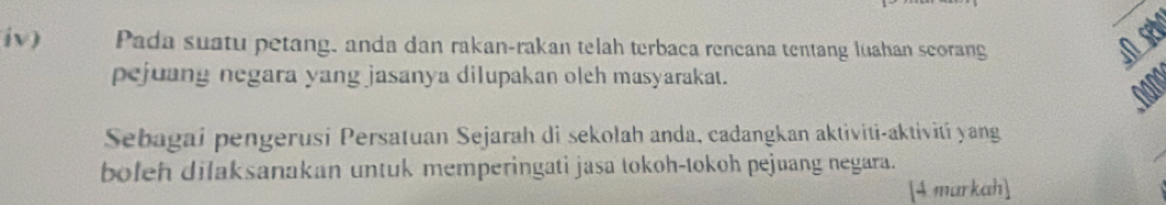 iv) Pada suatu petang, anda dan rakan-rakan telah terbaca rencana tentang luahan scorang 
pejuang negara yang jasanya dilupakan oleh masyarakat. 
nang 
Sebagai pengerusi Persatuan Sejarah di sekolah anda, cadangkan aktiviti-aktiviti yang 
bofeh dilaksanakan untuk memperingati jasa tokoh-tokoh pejuang negara. 
[4 markah]